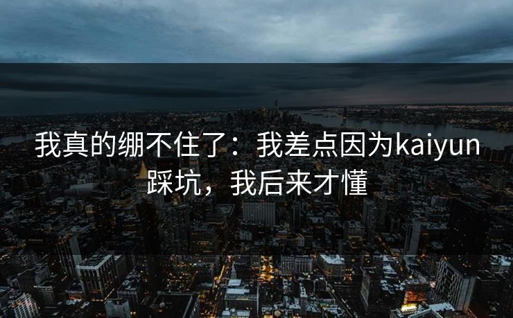 我真的绷不住了：我差点因为kaiyun踩坑，我后来才懂