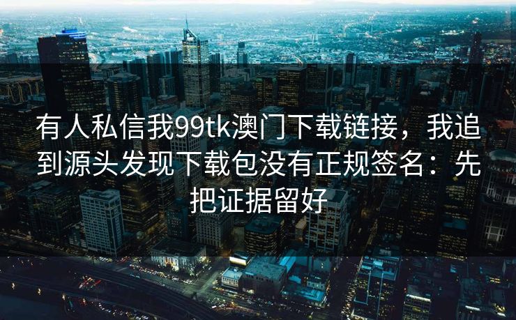 有人私信我99tk澳门下载链接，我追到源头发现下载包没有正规签名：先把证据留好