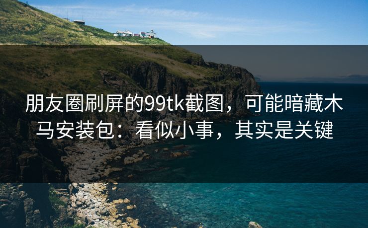 朋友圈刷屏的99tk截图，可能暗藏木马安装包：看似小事，其实是关键