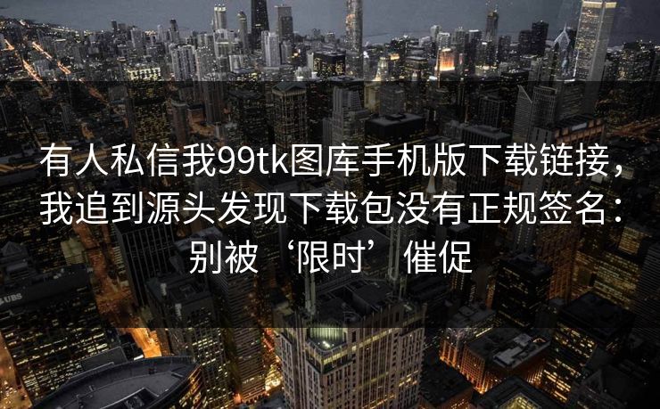 有人私信我99tk图库手机版下载链接，我追到源头发现下载包没有正规签名：别被‘限时’催促