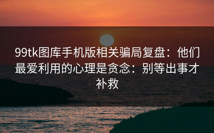 99tk图库手机版相关骗局复盘：他们最爱利用的心理是贪念：别等出事才补救