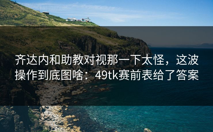 齐达内和助教对视那一下太怪，这波操作到底图啥：49tk赛前表给了答案